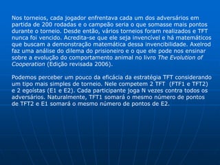 Nos torneios, cada jogador enfrentava cada um dos adversários em
partida de 200 rodadas e o campeão seria o que somasse mais pontos
durante o torneio. Desde então, vários torneios foram realizados e TFT
nunca foi vencido. Acredita-se que ele seja invencível e há matemáticos
que buscam a demonstração matemática dessa invencibilidade. Axelrod
faz uma análise do dilema do prisioneiro e o que ele pode nos ensinar
sobre a evolução do comportamento animal no livro The Evolution of
Cooperation (Edição revisada 2006).

Podemos perceber um pouco da eficácia da estratégia TFT considerando
um tipo mais simples de torneio. Nele competem 2 TFT (FTF1 e TFT2)
e 2 egoístas (E1 e E2). Cada participante joga N vezes contra todos os
adversários. Naturalmente, TFT1 somará o mesmo número de pontos
de TFT2 e E1 somará o mesmo número de pontos de E2.
 