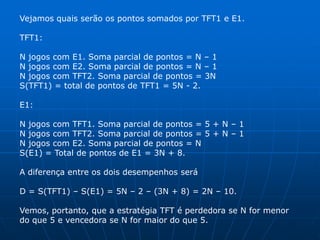 Vejamos quais serão os pontos somados por TFT1 e E1.

TFT1:

N jogos com E1. Soma parcial de pontos = N – 1
N jogos com E2. Soma parcial de pontos = N – 1
N jogos com TFT2. Soma parcial de pontos = 3N
S(TFT1) = total de pontos de TFT1 = 5N - 2.

E1:

N jogos com TFT1. Soma parcial de pontos = 5 + N – 1
N jogos com TFT2. Soma parcial de pontos = 5 + N – 1
N jogos com E2. Soma parcial de pontos = N
S(E1) = Total de pontos de E1 = 3N + 8.

A diferença entre os dois desempenhos será

D = S(TFT1) – S(E1) = 5N – 2 – (3N + 8) = 2N – 10.

Vemos, portanto, que a estratégia TFT é perdedora se N for menor
do que 5 e vencedora se N for maior do que 5.
 