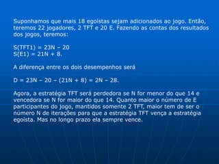 Suponhamos que mais 18 egoístas sejam adicionados ao jogo. Então,
teremos 22 jogadores, 2 TFT e 20 E. Fazendo as contas dos resultados
dos jogos, teremos:

S(TFT1) = 23N – 20
S(E1) = 21N + 8.

A diferença entre os dois desempenhos será

D = 23N – 20 – (21N + 8) = 2N – 28.

Agora, a estratégia TFT será perdedora se N for menor do que 14 e
vencedora se N for maior do que 14. Quanto maior o número de E
participantes do jogo, mantidos somente 2 TFT, maior tem de ser o
número N de iterações para que a estratégia TFT vença a estratégia
egoísta. Mas no longo prazo ela sempre vence.
 