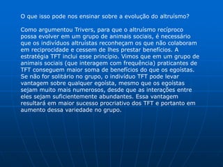 O que isso pode nos ensinar sobre a evolução do altruísmo?

Como argumentou Trivers, para que o altruísmo recíproco
possa evolver em um grupo de animais sociais, é necessário
que os indivíduos altruístas reconheçam os que não colaboram
em reciprocidade e cessem de lhes prestar benefícios. A
estratégia TFT inclui esse princípio. Vimos que em um grupo de
animais sociais (que interagem com frequência) praticantes de
TFT conseguem maior soma de benefícios do que os egoístas.
Se não for solitário no grupo, o indivíduo TFT pode levar
vantagem sobre qualquer egoísta, mesmo que os egoístas
sejam muito mais numerosos, desde que as interações entre
eles sejam suficientemente abundantes. Essa vantagem
resultará em maior sucesso procriativo dos TFT e portanto em
aumento dessa variedade no grupo.
 