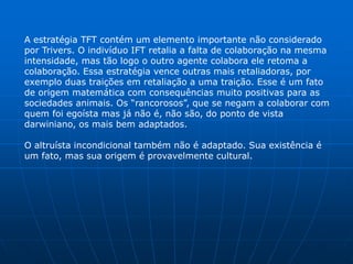 A estratégia TFT contém um elemento importante não considerado
por Trivers. O indivíduo IFT retalia a falta de colaboração na mesma
intensidade, mas tão logo o outro agente colabora ele retoma a
colaboração. Essa estratégia vence outras mais retaliadoras, por
exemplo duas traições em retaliação a uma traição. Esse é um fato
de origem matemática com consequências muito positivas para as
sociedades animais. Os “rancorosos”, que se negam a colaborar com
quem foi egoísta mas já não é, não são, do ponto de vista
darwiniano, os mais bem adaptados.

O altruísta incondicional também não é adaptado. Sua existência é
um fato, mas sua origem é provavelmente cultural.
 