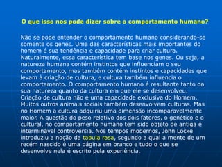 O que isso nos pode dizer sobre o comportamento humano?

Não se pode entender o comportamento humano considerando-se
somente os genes. Uma das características mais importantes do
homem é sua tendência e capacidade para criar cultura.
Naturalmente, essa característica tem base nos genes. Ou seja, a
natureza humana contém instintos que influenciam o seu
comportamento, mas também contém instintos e capacidades que
levam à criação de cultura, e cultura também influencia o
comportamento. O comportamento humano é resultante tanto da
sua natureza quanto da cultura em que ele se desenvolveu.
Criação de cultura não é uma capacidade exclusiva do Homem.
Muitos outros animais sociais também desenvolvem culturas. Mas
no Homem a cultura adquiriu uma dimensão incomparavelmente
maior. A questão do peso relativo dos dois fatores, o genético e o
cultural, no comportamento humano tem sido objeto de antiga e
interminável controvérsia. Nos tempos modernos, John Locke
introduziu a noção da tabula rasa, segundo a qual a mente de um
recém nascido é uma página em branco e tudo o que se
desenvolve nela é escrito pela experiência.
 