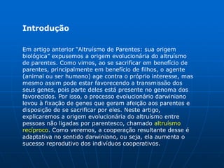 Introdução

Em artigo anterior “Altruísmo de Parentes: sua origem
biológica” expusemos a origem evolucionária do altruísmo
de parentes. Como vimos, ao se sacrificar em benefício de
parentes, principalmente em benefício de filhos, o agente
(animal ou ser humano) age contra o próprio interesse, mas
mesmo assim pode estar favorecendo a transmissão dos
seus genes, pois parte deles está presente no genoma dos
favorecidos. Por isso, o processo evolucionário darwiniano
levou à fixação de genes que geram afeição aos parentes e
disposição de se sacrificar por eles. Neste artigo,
explicaremos a origem evolucionária do altruísmo entre
pessoas não ligadas por parentesco, chamado altruísmo
recíproco. Como veremos, a cooperação resultante desse é
adaptativa no sentido darwiniano, ou seja, ela aumenta o
sucesso reprodutivo dos indivíduos cooperativos.
 