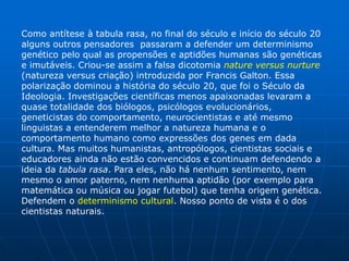 Como antítese à tabula rasa, no final do século e início do século 20
alguns outros pensadores passaram a defender um determinismo
genético pelo qual as propensões e aptidões humanas são genéticas
e imutáveis. Criou-se assim a falsa dicotomia nature versus nurture
(natureza versus criação) introduzida por Francis Galton. Essa
polarização dominou a história do século 20, que foi o Século da
Ideologia. Investigações científicas menos apaixonadas levaram a
quase totalidade dos biólogos, psicólogos evolucionários,
geneticistas do comportamento, neurocientistas e até mesmo
linguistas a entenderem melhor a natureza humana e o
comportamento humano como expressões dos genes em dada
cultura. Mas muitos humanistas, antropólogos, cientistas sociais e
educadores ainda não estão convencidos e continuam defendendo a
ideia da tabula rasa. Para eles, não há nenhum sentimento, nem
mesmo o amor paterno, nem nenhuma aptidão (por exemplo para
matemática ou música ou jogar futebol) que tenha origem genética.
Defendem o determinismo cultural. Nosso ponto de vista é o dos
cientistas naturais.
 