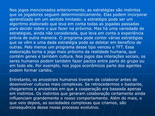 Nos jogos mencionados anteriormente, as estratégias são instintos
que os jogadores seguem deterministicamente. Elas podem incorporar
aprendizado em um sentido limitado: a estratégia pode ser um
algoritmo elaborado que leva em conta todas as jogadas passadas
para decidir sobre o que fazer na próxima. Mas há uma variedade de
estratégias, ainda não considerada, que leva em conta a experiência
prévia de outra maneira. O programa pode conter várias estratégias
que se vêm e uma dada estratégia pode se deletar em benefício de
outras. Pelo menos um programa desse tipo venceu o TFT. Essa
elaboração torna o jogo mais próximo da realidade humana, que
contém genes e também cultura. Nos jogos das interações sociais, os
seres humanos podem também fazer pactos entre parte do grupo ou
em todo ele. Por exemplo, nos jogos econômicos parte dos agentes
podem formar cartéis.

Entretanto, os ancestrais humanos tiveram de colaborar antes de
desenvolver culturas mais complexas. Se retrocedermos o bastante,
chegaremos a ancestrais em que a cooperação era baseada apenas
em instintos. Os instintos que geraram colaboração certamente ainda
influenciam grandemente o nosso comportamento. Além do mais, o
que veio depois, as sociedades complexas que criamos, são
consequência desse nosso processo evolutivo.
 