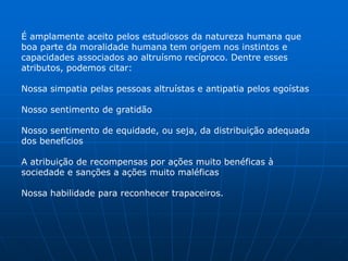 É amplamente aceito pelos estudiosos da natureza humana que
boa parte da moralidade humana tem origem nos instintos e
capacidades associados ao altruísmo recíproco. Dentre esses
atributos, podemos citar:

Nossa simpatia pelas pessoas altruístas e antipatia pelos egoístas

Nosso sentimento de gratidão

Nosso sentimento de equidade, ou seja, da distribuição adequada
dos benefícios

A atribuição de recompensas por ações muito benéficas à
sociedade e sanções a ações muito maléficas

Nossa habilidade para reconhecer trapaceiros.
 