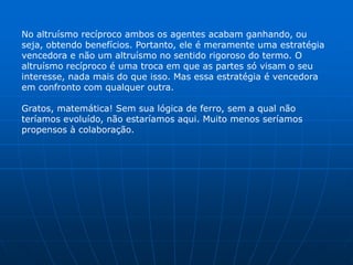 No altruísmo recíproco ambos os agentes acabam ganhando, ou
seja, obtendo benefícios. Portanto, ele é meramente uma estratégia
vencedora e não um altruísmo no sentido rigoroso do termo. O
altruísmo recíproco é uma troca em que as partes só visam o seu
interesse, nada mais do que isso. Mas essa estratégia é vencedora
em confronto com qualquer outra.

Gratos, matemática! Sem sua lógica de ferro, sem a qual não
teríamos evoluído, não estaríamos aqui. Muito menos seríamos
propensos à colaboração.
 