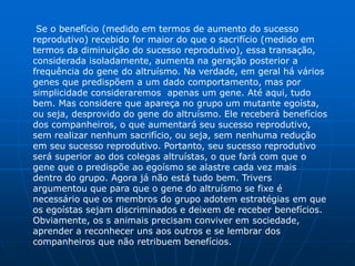 Se o benefício (medido em termos de aumento do sucesso
reprodutivo) recebido for maior do que o sacrifício (medido em
termos da diminuição do sucesso reprodutivo), essa transação,
considerada isoladamente, aumenta na geração posterior a
frequência do gene do altruísmo. Na verdade, em geral há vários
genes que predispõem a um dado comportamento, mas por
simplicidade consideraremos apenas um gene. Até aqui, tudo
bem. Mas considere que apareça no grupo um mutante egoísta,
ou seja, desprovido do gene do altruísmo. Ele receberá benefícios
dos companheiros, o que aumentará seu sucesso reprodutivo,
sem realizar nenhum sacrifício, ou seja, sem nenhuma redução
em seu sucesso reprodutivo. Portanto, seu sucesso reprodutivo
será superior ao dos colegas altruístas, o que fará com que o
gene que o predispõe ao egoísmo se alastre cada vez mais
dentro do grupo. Agora já não está tudo bem. Trivers
argumentou que para que o gene do altruísmo se fixe é
necessário que os membros do grupo adotem estratégias em que
os egoístas sejam discriminados e deixem de receber benefícios.
Obviamente, os s animais precisam conviver em sociedade,
aprender a reconhecer uns aos outros e se lembrar dos
companheiros que não retribuem benefícios.
 