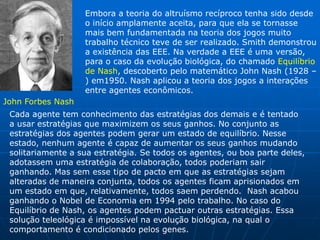 Embora a teoria do altruísmo recíproco tenha sido desde
                   o início amplamente aceita, para que ela se tornasse
                   mais bem fundamentada na teoria dos jogos muito
                   trabalho técnico teve de ser realizado. Smith demonstrou
                   a existência das EEE. Na verdade a EEE é uma versão,
                   para o caso da evolução biológica, do chamado Equilíbrio
                   de Nash, descoberto pelo matemático John Nash (1928 –
                   ) em1950. Nash aplicou a teoria dos jogos a interações
                   entre agentes econômicos.
John Forbes Nash
 Cada agente tem conhecimento das estratégias dos demais e é tentado
 a usar estratégias que maximizem os seus ganhos. No conjunto as
 estratégias dos agentes podem gerar um estado de equilíbrio. Nesse
 estado, nenhum agente é capaz de aumentar os seus ganhos mudando
 solitariamente a sua estratégia. Se todos os agentes, ou boa parte deles,
 adotassem uma estratégia de colaboração, todos poderiam sair
 ganhando. Mas sem esse tipo de pacto em que as estratégias sejam
 alteradas de maneira conjunta, todos os agentes ficam aprisionados em
 um estado em que, relativamente, todos saem perdendo. Nash acabou
 ganhando o Nobel de Economia em 1994 pelo trabalho. No caso do
 Equilíbrio de Nash, os agentes podem pactuar outras estratégias. Essa
 solução teleológica é impossível na evolução biológica, na qual o
 comportamento é condicionado pelos genes.
 