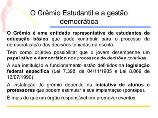 O Grêmio Estudantil e a gestão
democrática
O Grêmio é uma entidade representativa de estudantes da
educação básica que pode contribuir para o processo de
democratização das decisões tomadas na escola.
Tem como objetivo possibilitar que o jovem desempenhe um
papel ativo e democrático nos processos de decisões coletivas.
A sua instituição e funcionamento estão definidos na legislação
federal específica (Lei 7.398, de 04/11/1985 e Lei 8.069 de
13/07/1990).
A instalação do grêmio depende da iniciativa de alunos e
professores que podem estimular a sua implantação (pontapé).
É mais do que um órgão responsável em promover eventos.
 