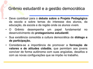 Grêmio estudantil e a gestão democrática
• Deve contribuir para o debate sobre o Projeto Pedagógico
da escola e sobre temas do interesse dos alunos, da
educação, da escola e da região onde os alunos vivem.
• O Grêmio desempenha um papel fundamental no
desenvolvimento do protagonismo estudantil.
• Sua existência consolida a cultura democrática de diálogo e
de participação.
• Considera-se a importância de promover a formação de
valores e de atitudes cidadãs, que permitam aos jovens
conviver de forma autônoma com suas angústias, desafios e
com as novas configurações que se impõe no trabalho.
 
