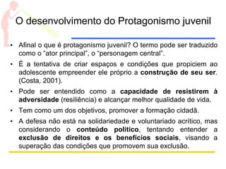 O desenvolvimento do Protagonismo juvenil
• Afinal o que é protagonismo juvenil? O termo pode ser traduzido
como o “ator principal”, o “personagem central”.
• É a tentativa de criar espaços e condições que propiciem ao
adolescente empreender ele próprio a construção de seu ser.
(Costa, 2001).
• Pode ser entendido como a capacidade de resistirem à
adversidade (resiliência) e alcançar melhor qualidade de vida.
• Tem como um dos objetivos, promover a formação cidadã.
• A defesa não está na solidariedade e voluntariado acrítico, mas
considerando o conteúdo político, tentando entender a
exclusão de direitos e os benefícios sociais, visando a
superação das condições que promovem sua exclusão.
 