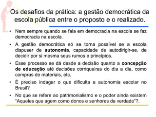 Os desafios da prática: a gestão democrática da
escola pública entre o proposto e o realizado.
• Nem sempre quando se fala em democracia na escola se faz
democracia na escola.
• A gestão democrática só se torna possível se a escola
dispuser de autonomia, capacidade de autodirigir-se, de
decidir por si mesma seus rumos e princípios.
• Esse processo se dá desde a decisão quanto a concepção
de educação até decisões corriqueiras do dia a dia, como
compras de materiais, etc.
• É preciso indagar o que dificulta a autonomia escolar no
Brasil?
• No que se refere ao patrimonialismo e o poder ainda existem
“Aqueles que agem como donos e senhores da verdade”?.
 