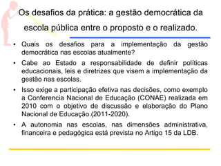Os desafios da prática: a gestão democrática da
escola pública entre o proposto e o realizado.
• Quais os desafios para a implementação da gestão
democrática nas escolas atualmente?
• Cabe ao Estado a responsabilidade de definir políticas
educacionais, leis e diretrizes que visem a implementação da
gestão nas escolas.
• Isso exige a participação efetiva nas decisões, como exemplo
a Conferencia Nacional de Educação (CONAE) realizada em
2010 com o objetivo de discussão e elaboração do Plano
Nacional de Educação.(2011-2020).
• A autonomia nas escolas, nas dimensões administrativa,
financeira e pedagógica está prevista no Artigo 15 da LDB.
 