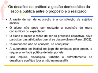 Os desafios da prática: a gestão democrática da
escola pública entre o proposto e o realizado.
• A razão de ser da educação é a constituição de sujeitos
sociais.
• O aluno não pode ser reduzido a condição de mero
consumidor ou expectador.
• O aluno é sujeito e razão de ser do processo educativo, deve
participar das atividades que aí se desenvolvem (Paro, 2002).
• “A autonomia não se concede, se conquista”.
• A autonomia se institui no jogo de embates pelo poder, e
requer a vontade política de lutar por ela.
• Isso implica, disposição, trabalho e enfrentamento de
desafios e conflitos (por a mão na massa!!!).
 