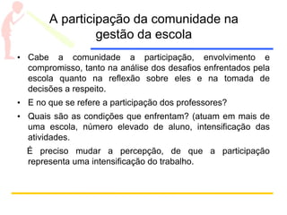 A participação da comunidade na
gestão da escola
• Cabe a comunidade a participação, envolvimento e
compromisso, tanto na análise dos desafios enfrentados pela
escola quanto na reflexão sobre eles e na tomada de
decisões a respeito.
• E no que se refere a participação dos professores?
• Quais são as condições que enfrentam? (atuam em mais de
uma escola, número elevado de aluno, intensificação das
atividades.
É preciso mudar a percepção, de que a participação
representa uma intensificação do trabalho.
 