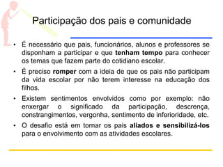 Participação dos pais e comunidade
• É necessário que pais, funcionários, alunos e professores se
disponham a participar e que tenham tempo para conhecer
os temas que fazem parte do cotidiano escolar.
• É preciso romper com a ideia de que os pais não participam
da vida escolar por não terem interesse na educação dos
filhos.
• Existem sentimentos envolvidos como por exemplo: não
enxergar o significado da participação, descrença,
constrangimentos, vergonha, sentimento de inferioridade, etc.
• O desafio está em tornar os pais aliados e sensibilizá-los
para o envolvimento com as atividades escolares.
 