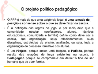 O projeto político pedagógico
• O PPP é mais do que uma exigência legal, é uma tomada de
posição e consenso sobre o que se deve fazer na escola.
• É a definição das regras do jogo, é por meio dele que a
comunidade escolar (professores, alunos, técnicos
educacionais, comunidade e família) define como deve ser a
escola, sua organização, seus relacionamentos, suas
disciplinas, estratégias de ensino, avaliação, ou seja, toda a
organização do processo formativo dos alunos.
• É um Projeto, porque indica uma direção, é Político, porque
resulta das relações de força existentes na escola, é
Pedagógico porque se compromete em definir o tipo de ser
humano que se quer formar.
 