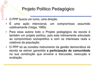 Projeto Político Pedagógico
• O PPP busca um rumo, uma direção.
• É uma ação intencional, um compromisso assumido
coletivamente (Veiga, 1995).
• Para essa autora todo o Projeto pedagógico da escola é
também um projeto político, pois esta intimamente articulado
ao compromisso sociopolítico e com os interesses reais e
coletivos da população.
• O PPP só se constitui instrumento da gestão democrática da
escola se estiver garantida a participação da comunidade
na sua construção que envolve a discussão, execução e
avaliação.
 