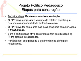 Projeto Político Pedagógico
Etapas para construção
• Terceira etapa: Desenvolvimento e avaliação.
• O PPP deve expressar a vontade do coletivo escolar que
assume a responsabilidade de fazê-lo efetivo.
• O PPP deve ter como uma das suas principais características
a flexibilidade.
• Sem a participação ativa dos profissionais da educação os
PPPs estarão inviabilizados.
• Participação, colegialidade e autonomia são princípios
necessários.
 