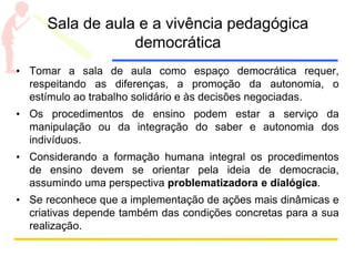 Sala de aula e a vivência pedagógica
democrática
• Tomar a sala de aula como espaço democrática requer,
respeitando as diferenças, a promoção da autonomia, o
estímulo ao trabalho solidário e às decisões negociadas.
• Os procedimentos de ensino podem estar a serviço da
manipulação ou da integração do saber e autonomia dos
indivíduos.
• Considerando a formação humana integral os procedimentos
de ensino devem se orientar pela ideia de democracia,
assumindo uma perspectiva problematizadora e dialógica.
• Se reconhece que a implementação de ações mais dinâmicas e
criativas depende também das condições concretas para a sua
realização.
 