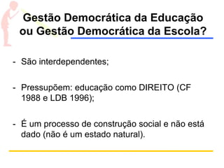 Gestão Democrática da Educação
ou Gestão Democrática da Escola?
- São interdependentes;
- Pressupõem: educação como DIREITO (CF
1988 e LDB 1996);
- É um processo de construção social e não está
dado (não é um estado natural).
 