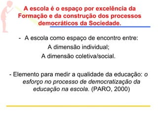 A escola é o espaço por excelência da
Formação e da construção dos processos
democráticos da Sociedade.
- A escola como espaço de encontro entre:
A dimensão individual;
A dimensão coletiva/social.
- Elemento para medir a qualidade da educação: o
esforço no processo de democratização da
educação na escola. (PARO, 2000)
 