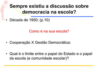 Sempre existiu a discussão sobre
democracia na escola?
• Década de 1950; (p.10)
Como é na sua escola?
• Cooperação X Gestão Democrática;
• Qual é o limite entre o papel do Estado e o papel
da escola (e comunidade escolar)?
 