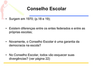 Conselho Escolar
• Surgem em 1970; (p.18 e 19);
• Existem diferenças entre os entes federados e entre as
próprias escolas;
• Novamente, o Conselho Escolar é uma garantia da
democracia na escola?
• No Conselho Escolar, todos vão esquecer suas
divergências? (ver página 22)
 