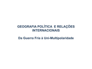 GEOGRAFIA POLÍTICA E RELAÇÕES
INTERNACIONAIS
Da Guerra Fria à Uni-Multipolaridade
 