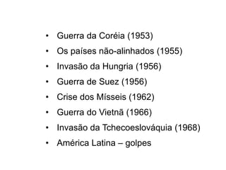 • Guerra da Coréia (1953)
• Os países não-alinhados (1955)
• Invasão da Hungria (1956)
• Guerra de Suez (1956)
• Crise dos Mísseis (1962)
• Guerra do Vietnã (1966)
• Invasão da Tchecoeslováquia (1968)
• América Latina – golpes
 