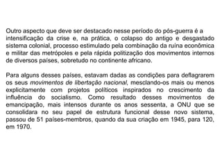 Outro aspecto que deve ser destacado nesse período do pós-guerra é a
intensificação da crise e, na prática, o colapso do antigo e desgastado
sistema colonial, processo estimulado pela combinação da ruína econômica
e militar das metrópoles e pela rápida politização dos movimentos internos
de diversos países, sobretudo no continente africano.
Para alguns desses países, estavam dadas as condições para deflagrarem
os seus movimentos de libertação nacional, mesclando-os mais ou menos
explicitamente com projetos políticos inspirados no crescimento da
influência do socialismo. Como resultado desses movimentos de
emancipação, mais intensos durante os anos sessenta, a ONU que se
consolidara no seu papel de estrutura funcional desse novo sistema,
passou de 51 países-membros, quando da sua criação em 1945, para 120,
em 1970.
 