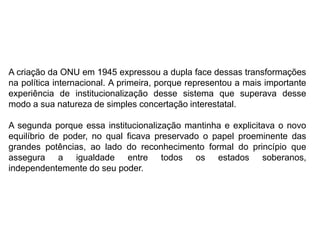 A criação da ONU em 1945 expressou a dupla face dessas transformações
na política internacional. A primeira, porque representou a mais importante
experiência de institucionalização desse sistema que superava desse
modo a sua natureza de simples concertação interestatal.
A segunda porque essa institucionalização mantinha e explicitava o novo
equilíbrio de poder, no qual ficava preservado o papel proeminente das
grandes potências, ao lado do reconhecimento formal do princípio que
assegura a igualdade entre todos os estados soberanos,
independentemente do seu poder.
 