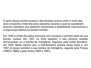 O ápice dessa corrida nuclear e das tensões ocorreu entre o início dos
anos cinqüenta o final dos anos sessenta, durante o qual se sucederam
diversos episódios que abalaram seriamente a estabilidade internacional e
a segurança coletiva na escala mundial.
Em 1949 a União Soviética promovia com sucesso o primeiro teste da sua
bomba nuclear. Em 1951 os EUA testaram o seu primeiro artefato
termonuclear, ou a bomba de hidrogênio, seguidos pela União Soviética,
em 1952. Neste mesmo ano, a Grã-Bretanha entrará nesse clube e, em
1957 já possui também a sua bomba de hidrogênio, seguida pela França
(1960 e 1968) e pela China (1964 e 1967).
 