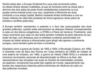 Dentre todas elas, a Europa Ocidental foi a que mais duramente sofreu
os efeitos diretos dessas rivalidades, já que as fronteiras entre as áreas sob o
domínio dos dois pólos de poder foram estabelecidas justamente na sua
porção centro-oriental (mais uma vez), repartindo a Alemanha em duas
(incluindo a sua antiga Capital, Berlim) mediante limites fortificados e com as
tropas militares de cada lado postadas de forma agressiva nesse palco de
tensões e conflitos potenciais.
A Europa também representou o pretexto e o foco das preocupações das duas
grandes potências, quando estas estruturaram as alianças militares correspondentes
a cada um dos blocos antagônicos, a OTAN e o Pacto de Varsóvia. Finalmente, será
nesse continente que cada um dos lados também instalará ali parte relevante do seu
poder de fogo, com destaque para os artefatos nucleares posicionados em
mísseis de médio alcance e direcionados para atingir não apenas o continente
europeu, como também parte da Ásia e a América.
Episódios como a guerra da Coréia, de 1952 a 1954, a Revolução Cubana, em 1959,
a chamada crise da Baía dos Porcos em Cuba (tentativa da URSS de instalar ali
uma bateria de mísseis), em 1962, a guerra do Vietnã (1968-1975) e a eclosão de
inúmeros movimentos nacionais de descolonização na África e na Ásia, são
representativos das situações nas quais as fricções de intensidades variadas
se repetiram, envolvendo boa parte das regiões do mundo, especialmente nas
bordas dos respectivos sistemas político-territoriais de influência de cada um
das potências mundiais.
 