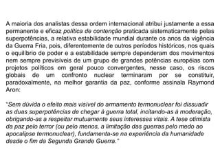 A maioria dos analistas dessa ordem internacional atribui justamente a essa
permanente e eficaz política de contenção praticada sistematicamente pelas
superpotências, a relativa estabilidade mundial durante os anos da vigência
da Guerra Fria, pois, diferentemente de outros períodos históricos, nos quais
o equilíbrio de poder e a estabilidade sempre dependeram dos movimentos
nem sempre previsíveis de um grupo de grandes potências européias com
projetos políticos em geral pouco convergentes, nesse caso, os riscos
globais de um confronto nuclear terminaram por se constituir,
paradoxalmente, na melhor garantia da paz, conforme assinala Raymond
Aron:
“Sem dúvida o efeito mais visível do armamento termonuclear foi dissuadir
as duas superpotências de chegar à guerra total, incitando-as à moderação,
obrigando-as a respeitar mutuamente seus interesses vitais. A tese otimista
da paz pelo terror (ou pelo menos, a limitação das guerras pelo medo ao
apocalipse termonuclear), fundamenta-se na experiência da humanidade
desde o fim da Segunda Grande Guerra.”
 