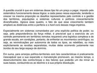 A questão crucial é que em sistemas desse tipo há um preço a pagar, imposto pelo
sistemático funcionamento dessa lógica: a cada passo nessa expansão, tenderão a
crescer na mesma proporção os desafios representados pelo controle e a gestão
dos territórios, populações e sistemas culturais e políticos crescentemente
diversificados. Agrava esse quadro, o fato de que esse crescimento também
ampliará as distâncias entre a periferia e o hard core desses mega-impérios.
Especialmente em sistemas comandados por uma explícita política de poder, ou
seja, pela preponderância da força militar, é previsível que o exercício de um
controle permanente em territórios remotos requererá uma logística complexa e de
grande escala, em condições, portanto, de enfrentar os movimentos centrífugos, ou
seja, as reivindicações por autonomia de todos os tipos, as rebeliões, ou mais
explicitamente as revoltas separatistas, muitas delas ocorrendo justamente nas
bordas do seu largo espaço de domínio.
Em suma, para arranjos político-territoriais com tais características é praticamente
inescapável que a sua expansão e manutenção promovam, ao mesmo tempo, o
desenvolvimento das contra-forças e dos fatores que poderão um dia minar as
suas bases, conduzindo-os ao declínio e à sua própria dissolução.
 