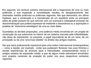 Em segundo, em nenhum sistema internacional sob a hegemonia de uma ou mais
potências a sua expansão e consolidação resultou no desaparecimento das
chamadas médias potências ou potências regionais, fato que demonstra, em última
hipótese, que a construção e a manutenção de um equilíbrio entre os principais
pólos de poder possam ter que conviver com um eventual e indesejável processo de
descentralização que poderá expressar-se mediante a dissonância ou a aspirações e
projetos de “autonomia estratégica” de uma ou mais delas.
Guardadas as devidas proporções, uma potência média envolvida em um projeto de
construção da sua autonomia no interior de um sistema marcado pela inflexibilidade,
não deixa de representar, no presente, o papel equivalente ao de um reino, de um
principado ou de uma “província rebelde” no âmbito dos antigos impérios.
Daí que seria praticamente impossível para uma ordem internacional contemporânea
– como a bipolar, por exemplo - evitar que pudessem florescer nas suas fímbrias e
bordas experiências de diversos tipos e intensidades, compreendendo novos e
antigos estados de expressão média, e que de algum modo estivessem envolvidos
com projetos nacionais de projeção do poder nos seus respectivos contextos
regionais.
 
