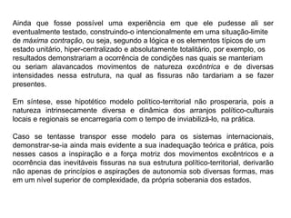 Ainda que fosse possível uma experiência em que ele pudesse ali ser
eventualmente testado, construindo-o intencionalmente em uma situação-limite
de máxima contração, ou seja, segundo a lógica e os elementos típicos de um
estado unitário, hiper-centralizado e absolutamente totalitário, por exemplo, os
resultados demonstrariam a ocorrência de condições nas quais se manteriam
ou seriam alavancados movimentos de natureza excêntrica e de diversas
intensidades nessa estrutura, na qual as fissuras não tardariam a se fazer
presentes.
Em síntese, esse hipotético modelo político-territorial não prosperaria, pois a
natureza intrinsecamente diversa e dinâmica dos arranjos político-culturais
locais e regionais se encarregaria com o tempo de inviabilizá-lo, na prática.
Caso se tentasse transpor esse modelo para os sistemas internacionais,
demonstrar-se-ia ainda mais evidente a sua inadequação teórica e prática, pois
nesses casos a inspiração e a força motriz dos movimentos excêntricos e a
ocorrência das inevitáveis fissuras na sua estrutura político-territorial, derivarão
não apenas de princípios e aspirações de autonomia sob diversas formas, mas
em um nível superior de complexidade, da própria soberania dos estados.
 