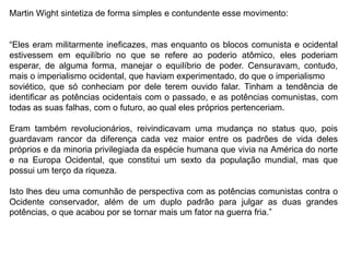 Martin Wight sintetiza de forma simples e contundente esse movimento:
“Eles eram militarmente ineficazes, mas enquanto os blocos comunista e ocidental
estivessem em equilíbrio no que se refere ao poderio atômico, eles poderiam
esperar, de alguma forma, manejar o equilíbrio de poder. Censuravam, contudo,
mais o imperialismo ocidental, que haviam experimentado, do que o imperialismo
soviético, que só conheciam por dele terem ouvido falar. Tinham a tendência de
identificar as potências ocidentais com o passado, e as potências comunistas, com
todas as suas falhas, com o futuro, ao qual eles próprios pertenceriam.
Eram também revolucionários, reivindicavam uma mudança no status quo, pois
guardavam rancor da diferença cada vez maior entre os padrões de vida deles
próprios e da minoria privilegiada da espécie humana que vivia na América do norte
e na Europa Ocidental, que constitui um sexto da população mundial, mas que
possui um terço da riqueza.
Isto lhes deu uma comunhão de perspectiva com as potências comunistas contra o
Ocidente conservador, além de um duplo padrão para julgar as duas grandes
potências, o que acabou por se tornar mais um fator na guerra fria.”
 
