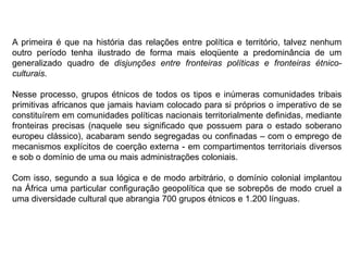 A primeira é que na história das relações entre política e território, talvez nenhum
outro período tenha ilustrado de forma mais eloqüente a predominância de um
generalizado quadro de disjunções entre fronteiras políticas e fronteiras étnico-
culturais.
Nesse processo, grupos étnicos de todos os tipos e inúmeras comunidades tribais
primitivas africanos que jamais haviam colocado para si próprios o imperativo de se
constituírem em comunidades políticas nacionais territorialmente definidas, mediante
fronteiras precisas (naquele seu significado que possuem para o estado soberano
europeu clássico), acabaram sendo segregadas ou confinadas – com o emprego de
mecanismos explícitos de coerção externa - em compartimentos territoriais diversos
e sob o domínio de uma ou mais administrações coloniais.
Com isso, segundo a sua lógica e de modo arbitrário, o domínio colonial implantou
na África uma particular configuração geopolítica que se sobrepôs de modo cruel a
uma diversidade cultural que abrangia 700 grupos étnicos e 1.200 línguas.
 