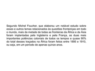 Segundo Michel Foucher, que elaborou um notável estudo sobre
esses e outros temas relacionados às questões fronteiriças em todo
o mundo, mais da metade de todas as fronteiras da África e da Ásia
foram implantadas pela Inglaterra e pela França, as duas mais
importantes potências coloniais de todos os tempos e quase 90%
do total desses traçados na África foram feitos entre 1895 e 1910,
ou seja, em um período de apenas quinze anos.
 