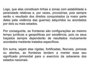 Logo, que elas constituem linhas e zonas com estabilidade e
perenidade relativas e, por vezes, provisórias, pois sempre
serão o resultado dos direitos conquistados (a maior parte
deles pela violência das guerras) adquiridos ou acordados
por dois ou mais estados.
Por conseguinte, as fronteiras são configurações ao mesmo
tempo jurídicas e geopolíticas por excelência, pois os seus
traçados sempre dependerão de resultados mutuamente
acordados mediante tratados específicos.
Em suma, sejam elas rígidas, fortificadas, flexíveis, porosas
ou abertas, as fronteiras tendem a manter esse seu
significado primordial para o exercício da soberania dos
estados nacionais.
 