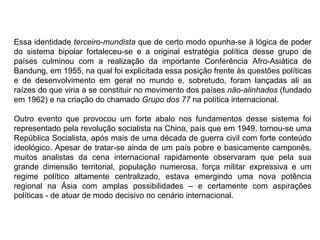 Essa identidade terceiro-mundista que de certo modo opunha-se à lógica de poder
do sistema bipolar fortaleceu-se e a original estratégia política desse grupo de
países culminou com a realização da importante Conferência Afro-Asiática de
Bandung, em 1955, na qual foi explicitada essa posição frente às questões políticas
e de desenvolvimento em geral no mundo e, sobretudo, foram lançadas ali as
raízes do que viria a se constituir no movimento dos países não-alinhados (fundado
em 1962) e na criação do chamado Grupo dos 77 na política internacional.
Outro evento que provocou um forte abalo nos fundamentos desse sistema foi
representado pela revolução socialista na China, país que em 1949, tornou-se uma
República Socialista, após mais de uma década de guerra civil com forte conteúdo
ideológico. Apesar de tratar-se ainda de um país pobre e basicamente camponês,
muitos analistas da cena internacional rapidamente observaram que pela sua
grande dimensão territorial, população numerosa, força militar expressiva e um
regime político altamente centralizado, estava emergindo uma nova potência
regional na Ásia com amplas possibilidades – e certamente com aspirações
políticas - de atuar de modo decisivo no cenário internacional.
 