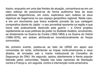 Assim, enquanto em uma das frentes de atuação, concentrava-se em um
claro esforço de posicionar-se de forma autônoma face às duas
potências hegemônicas, em outra, explicitava sem rodeios os seus
objetivos de hegemonia no seu espaço geopolítico regional. Neste caso,
e em um movimento que tirava evidente proveito da sua vantagem
comparativa diante do Japão - o seu proverbial oponente na região e que
havia sido praticamente destruído pela guerra – a China projetou
rapidamente as suas políticas de poder no Sudeste Asiático, envolvendo-
se diretamente na Guerra da Coréia (1952-1954) e na Guerra do Vietnã
(1968-1975), em ambas alinhando-se incondicionalmente às forças
comunistas.
No primeiro evento, postou-se ao lado da URSS em apoio aos
comunistas do norte, enfrentando as tropas norte-americanas e seus
aliados, ali enviadas sob o manto institucional do Conselho de
Segurança da ONU. No segundo, apoiou abertamente a frente popular
liderada pelos comunistas, forjada nas lutas nacionais de libertação
contra a França e, em seguida, contra a intervenção norte-americana.
 