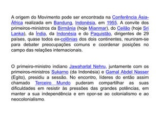 A origem do Movimento pode ser encontrada na Conferência Ásia-
África realizada em Bandung, Indonésia, em 1955. A convite dos
primeiros-ministros da Birmânia (hoje Mianmar), do Ceilão (hoje Sri
Lanka), da Índia, da Indonésia e do Paquistão, dirigentes de 29
países, quase todos ex-colônias dos dois continentes, reuniram-se
para debater preocupações comuns e coordenar posições no
campo das relações internacionais.
O primeiro-ministro indiano Jawaharlal Nehru, juntamente com os
primeiros-ministros Sukarno (da Indonésia) e Gamal Abdel Nasser
(Egito), presidiu a sessão. No encontro, líderes do então assim
chamado Terceiro Mundo puderam compartilhar as suas
dificuldades em resistir às pressões das grandes potências, em
manter a sua independência e em opor-se ao colonialismo e ao
neocolonialismo.
 