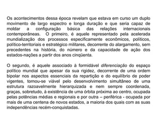 Os acontecimentos dessa época revelam que estava em curso um duplo
movimento de largo espectro e longa duração e que seria capaz de
moldar a configuração básica das relações internacionais
contemporâneas. O primeiro, é aquele representado pela acelerada
mundialização dos processos especificamente econômicos, políticos,
político-territoriais e estratégico militares, decorrente do alargamento, sem
precedentes na história, do número e da capacidade de ação dos
estados-nações a partir dos anos cinqüenta.
O segundo, é aquele associado à formidável diferenciação do espaço
político mundial que apesar da sua rigidez, decorrente de uma ordem
bipolar nos aspectos essenciais da repartição e do equilíbrio de poder
vigentes, tornou-se viável pelo desenvolvimento simultâneo de uma
estrutura razoavelmente hierarquizada e nem sempre coordenada,
graças, sobretudo, à existência de uma órbita próxima ao centro, ocupada
pelas potências médias e regionais e por outra – periférica - ocupada por
mais de uma centena de novos estados, a maioria dos quais com as suas
independências recém-conquistadas.
 