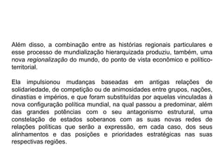 Além disso, a combinação entre as histórias regionais particulares e
esse processo de mundialização hierarquizada produziu, também, uma
nova regionalização do mundo, do ponto de vista econômico e político-
territorial.
Ela impulsionou mudanças baseadas em antigas relações de
solidariedade, de competição ou de animosidades entre grupos, nações,
dinastias e impérios, e que foram substituídas por aquelas vinculadas à
nova configuração política mundial, na qual passou a predominar, além
das grandes potências com o seu antagonismo estrutural, uma
constelação de estados soberanos com as suas novas redes de
relações políticas que serão a expressão, em cada caso, dos seus
alinhamentos e das posições e prioridades estratégicas nas suas
respectivas regiões.
 