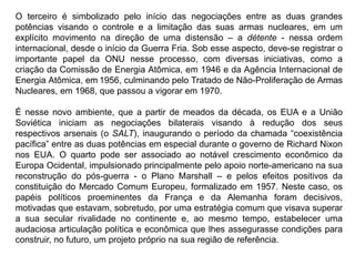O terceiro é simbolizado pelo início das negociações entre as duas grandes
potências visando o controle e a limitação das suas armas nucleares, em um
explícito movimento na direção de uma distensão – a détente - nessa ordem
internacional, desde o início da Guerra Fria. Sob esse aspecto, deve-se registrar o
importante papel da ONU nesse processo, com diversas iniciativas, como a
criação da Comissão de Energia Atômica, em 1946 e da Agência Internacional de
Energia Atômica, em 1956, culminando pelo Tratado de Não-Proliferação de Armas
Nucleares, em 1968, que passou a vigorar em 1970.
É nesse novo ambiente, que a partir de meados da década, os EUA e a União
Soviética iniciam as negociações bilaterais visando à redução dos seus
respectivos arsenais (o SALT), inaugurando o período da chamada “coexistência
pacífica” entre as duas potências em especial durante o governo de Richard Nixon
nos EUA. O quarto pode ser associado ao notável crescimento econômico da
Europa Ocidental, impulsionado principalmente pelo apoio norte-americano na sua
reconstrução do pós-guerra - o Plano Marshall – e pelos efeitos positivos da
constituição do Mercado Comum Europeu, formalizado em 1957. Neste caso, os
papéis políticos proeminentes da França e da Alemanha foram decisivos,
motivadas que estavam, sobretudo, por uma estratégia comum que visava superar
a sua secular rivalidade no continente e, ao mesmo tempo, estabelecer uma
audaciosa articulação política e econômica que lhes assegurasse condições para
construir, no futuro, um projeto próprio na sua região de referência.
 