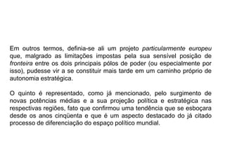 Em outros termos, definia-se ali um projeto particularmente europeu
que, malgrado as limitações impostas pela sua sensível posição de
fronteira entre os dois principais pólos de poder (ou especialmente por
isso), pudesse vir a se constituir mais tarde em um caminho próprio de
autonomia estratégica.
O quinto é representado, como já mencionado, pelo surgimento de
novas potências médias e a sua projeção política e estratégica nas
respectivas regiões, fato que confirmou uma tendência que se esboçara
desde os anos cinqüenta e que é um aspecto destacado do já citado
processo de diferenciação do espaço político mundial.
 